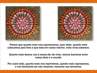 Parece que quanto mais nos expressamos, quer dizer, quanto mais
colocamos para fora o que está em nosso interior, mais vivos estamos.

 Quanto mais damos voz à nossa dor de viver, menos barreiras entre
                     nossa alma e o mundo.

Por outro lado, quanto mais nos reprimimos, quanto mais represamos,
      e nos fechamos em nós mesmos, menores nos tornamos.
 