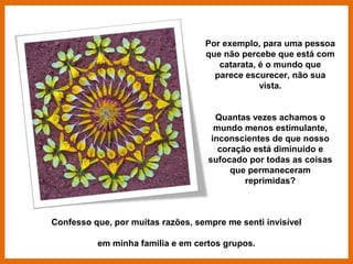 Por exemplo, para uma pessoa
                                   que não percebe que está com
                                      catarata, é o mundo que
                                     parece escurecer, não sua
                                                vista.


                                      Quantas vezes achamos o
                                      mundo menos estimulante,
                                     inconscientes de que nosso
                                       coração está diminuído e
                                    sufocado por todas as coisas
                                          que permaneceram
                                             reprimidas?



Confesso que, por muitas razões, sempre me senti invisível

          em minha família e em certos grupos.
 