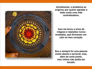 Inicialmente, o problema se
originou por querer agradar a
     todo custo uma mãe
        centralizadora.




   Isso me levou a anos de
  mágoas e rejeições nunca
reveladas, que formaram um
     calo no meu coração.




Sou e sempre fui uma pessoa
muito aberta e sensível, mas,
    além de certo ponto,
  meu íntimo não podia ser
           tocado.
 