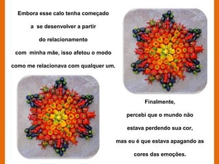 Embora esse calo tenha começado

      a se desenvolver a partir

         do relacionamento

 com minha mãe, isso afetou o modo

como me relacionava com qualquer um.




                                                 Finalmente,

                                          percebi que o mundo não

                                          estava perdendo sua cor,

                                       mas eu é que estava apagando as

                                             cores das emoções.
 