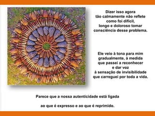 Dizer isso agora
                               tão calmamente não reflete
                                     como foi difícil,
                                 longo e doloroso tomar
                              consciência desse problema.




                                 Ele veio à tona para mim
                                 gradualmente, à medida
                                 que passei a reconhecer
                                         e dar voz
                               à sensação de invisibilidade
                              que carreguei por toda a vida.




Parece que a nossa autenticidade está ligada

  ao que é expresso e ao que é reprimido.
 