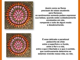 Assim como as flores
      precisam de raízes saudáveis
               para florescer,
os sentimentos somente podem expressar
sua beleza, quando estão cuidadosamente
            enraizados em nós,
    rompendo o solo de algum modo
             e desabrochando.




       É esse delicado e paradoxal
           pedacinho de chão
       entre a superfície e o fundo,
           entre a flor e a raiz,
entre o que é libertado e o que é contido,
    que continuamente determina se
  estamos vivendo nossa vida, ou não.
 