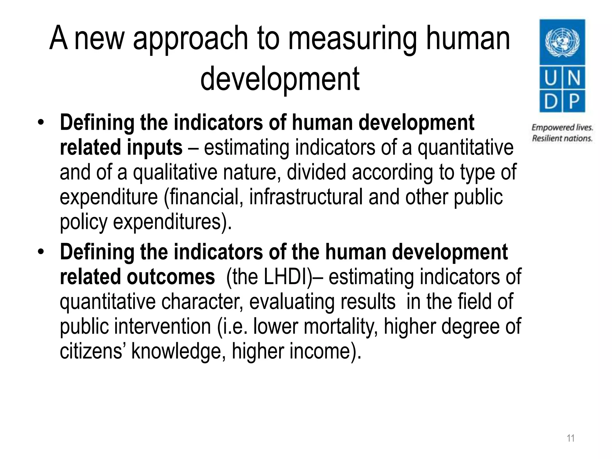 A new approach to measuring human
development
• Defining the indicators of human development
related inputs – estimating indicators of a quantitative
and of a qualitative nature, divided according to type of
expenditure (financial, infrastructural and other public
policy expenditures).
• Defining the indicators of the human development
related outcomes (the LHDI)– estimating indicators of
quantitative character, evaluating results in the field of
public intervention (i.e. lower mortality, higher degree of
citizens’ knowledge, higher income).
11
 