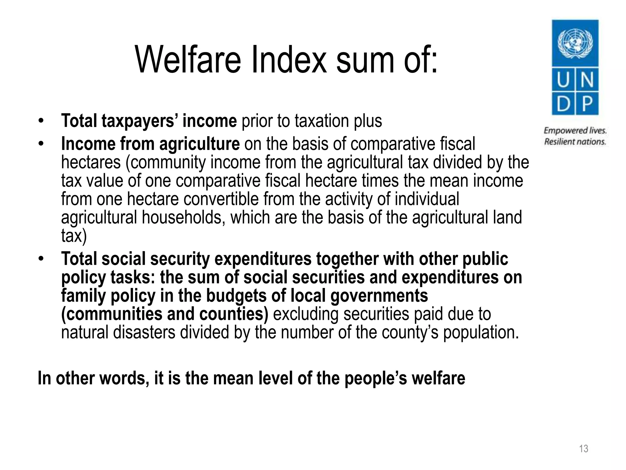 Welfare Index sum of:
• Total taxpayers’ income prior to taxation plus
• Income from agriculture on the basis of comparative fiscal
hectares (community income from the agricultural tax divided by the
tax value of one comparative fiscal hectare times the mean income
from one hectare convertible from the activity of individual
agricultural households, which are the basis of the agricultural land
tax)
• Total social security expenditures together with other public
policy tasks: the sum of social securities and expenditures on
family policy in the budgets of local governments
(communities and counties) excluding securities paid due to
natural disasters divided by the number of the county’s population.
In other words, it is the mean level of the people’s welfare
13
 