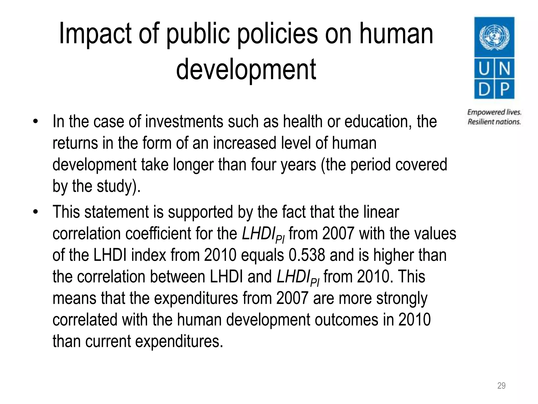 Impact of public policies on human
development
• In the case of investments such as health or education, the
returns in the form of an increased level of human
development take longer than four years (the period covered
by the study).
• This statement is supported by the fact that the linear
correlation coefficient for the LHDIPI from 2007 with the values
of the LHDI index from 2010 equals 0.538 and is higher than
the correlation between LHDI and LHDIPI from 2010. This
means that the expenditures from 2007 are more strongly
correlated with the human development outcomes in 2010
than current expenditures.
29
 