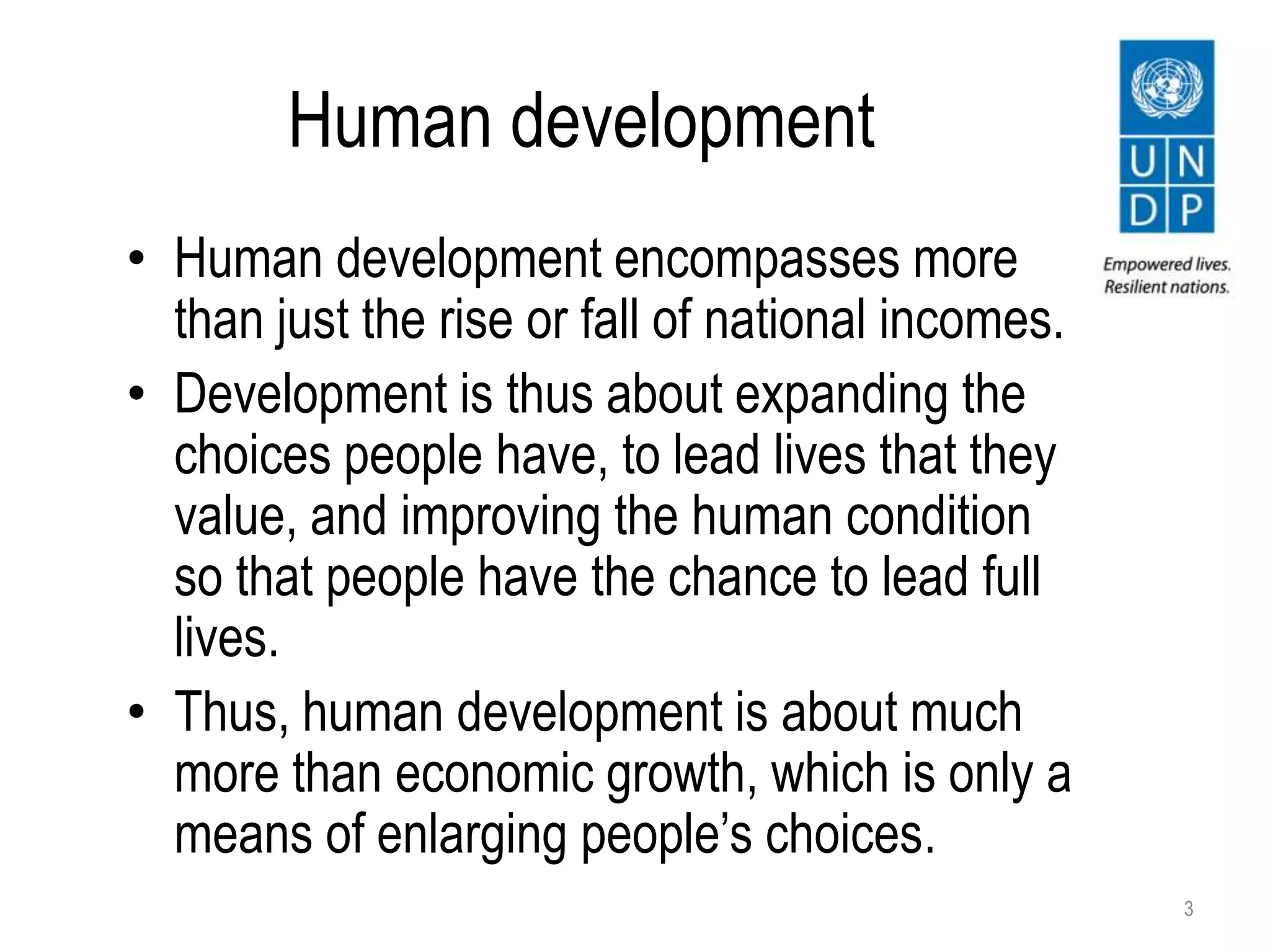 Human development
• Human development encompasses more
than just the rise or fall of national incomes.
• Development is thus about expanding the
choices people have, to lead lives that they
value, and improving the human condition
so that people have the chance to lead full
lives.
• Thus, human development is about much
more than economic growth, which is only a
means of enlarging people’s choices.
3
 