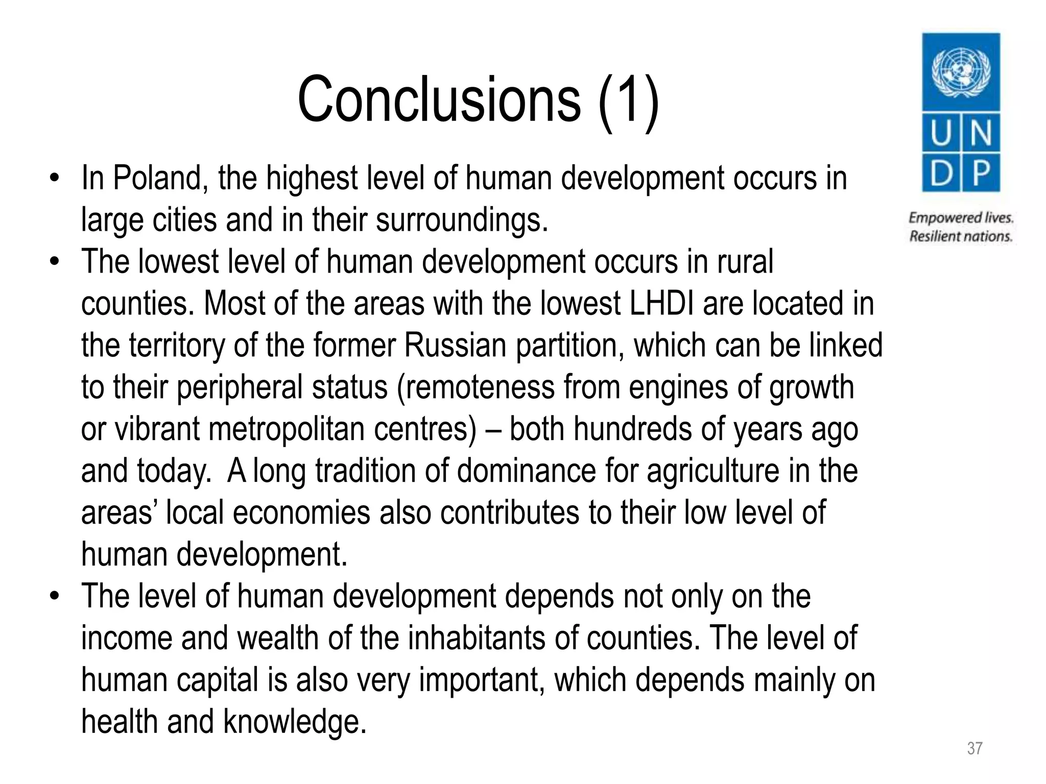 Conclusions (1)
37
• In Poland, the highest level of human development occurs in
large cities and in their surroundings.
• The lowest level of human development occurs in rural
counties. Most of the areas with the lowest LHDI are located in
the territory of the former Russian partition, which can be linked
to their peripheral status (remoteness from engines of growth
or vibrant metropolitan centres) – both hundreds of years ago
and today. A long tradition of dominance for agriculture in the
areas’ local economies also contributes to their low level of
human development.
• The level of human development depends not only on the
income and wealth of the inhabitants of counties. The level of
human capital is also very important, which depends mainly on
health and knowledge.
 