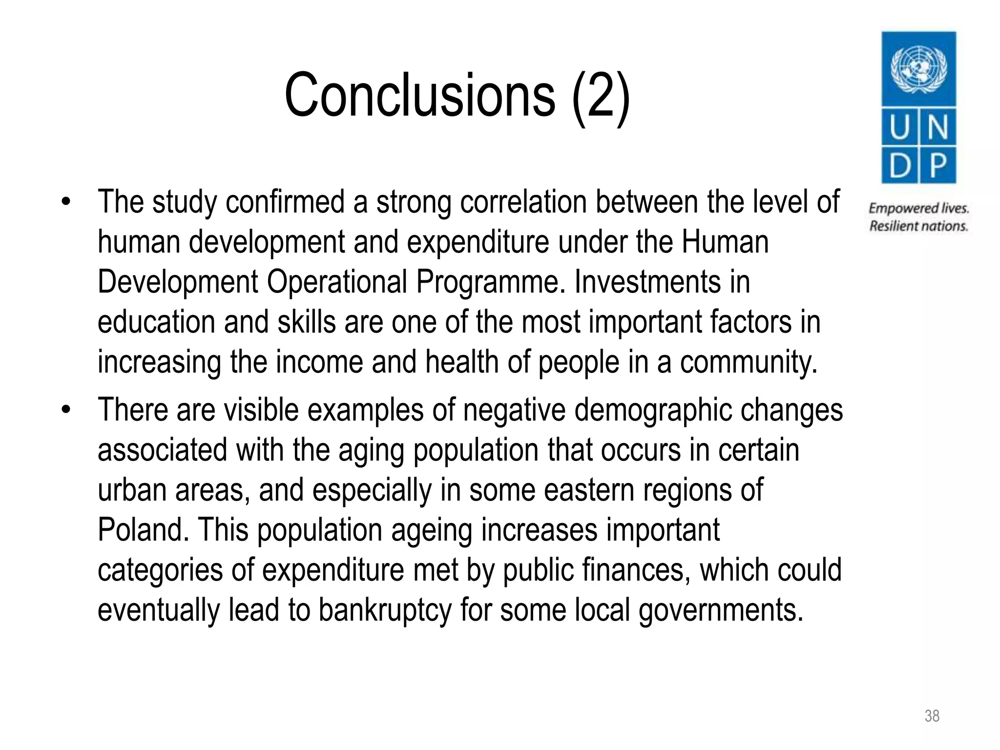 Conclusions (2)
• The study confirmed a strong correlation between the level of
human development and expenditure under the Human
Development Operational Programme. Investments in
education and skills are one of the most important factors in
increasing the income and health of people in a community.
• There are visible examples of negative demographic changes
associated with the aging population that occurs in certain
urban areas, and especially in some eastern regions of
Poland. This population ageing increases important
categories of expenditure met by public finances, which could
eventually lead to bankruptcy for some local governments.
38
 