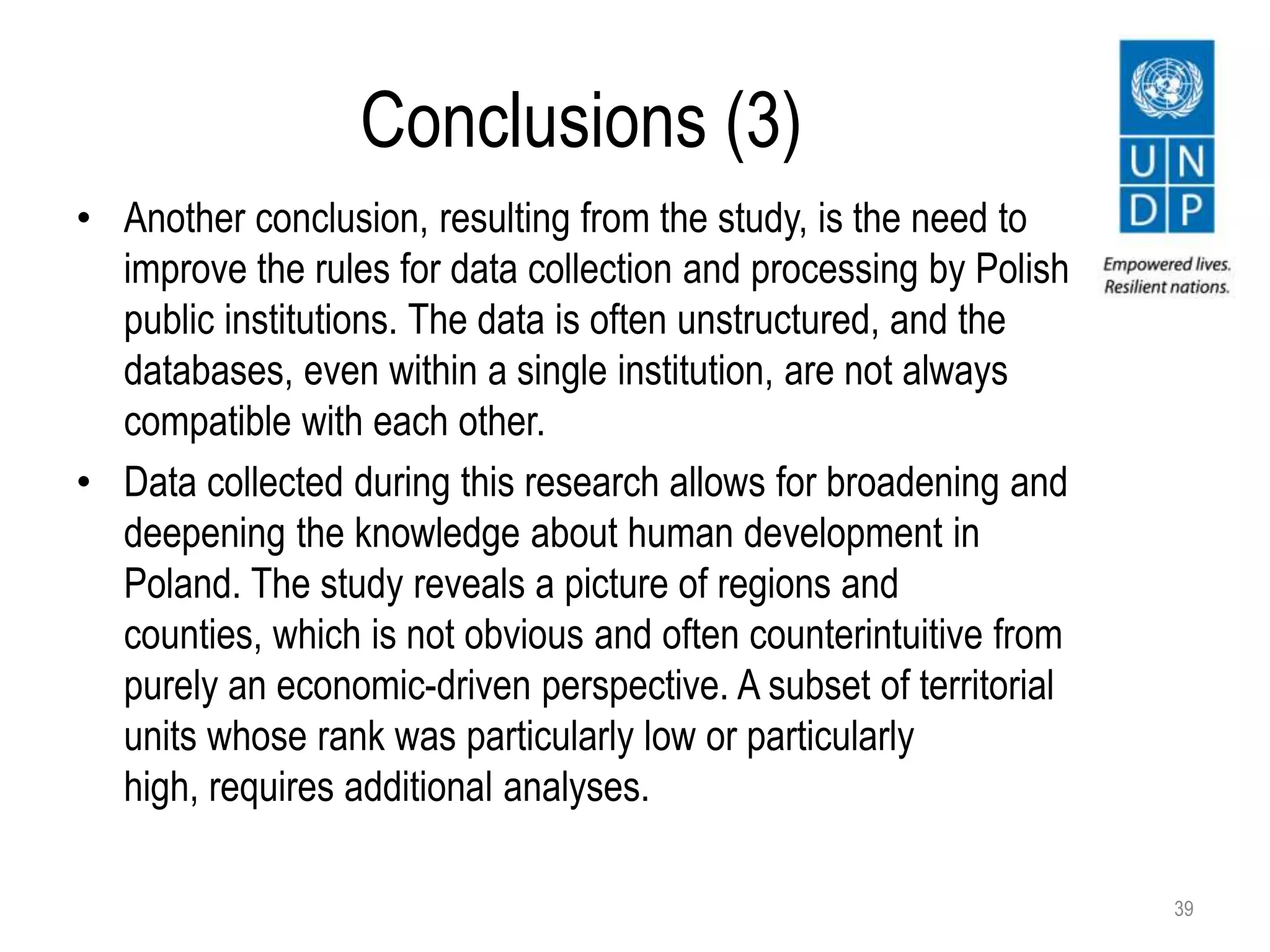 Conclusions (3)
• Another conclusion, resulting from the study, is the need to
improve the rules for data collection and processing by Polish
public institutions. The data is often unstructured, and the
databases, even within a single institution, are not always
compatible with each other.
• Data collected during this research allows for broadening and
deepening the knowledge about human development in
Poland. The study reveals a picture of regions and
counties, which is not obvious and often counterintuitive from
purely an economic-driven perspective. A subset of territorial
units whose rank was particularly low or particularly
high, requires additional analyses.
39
 