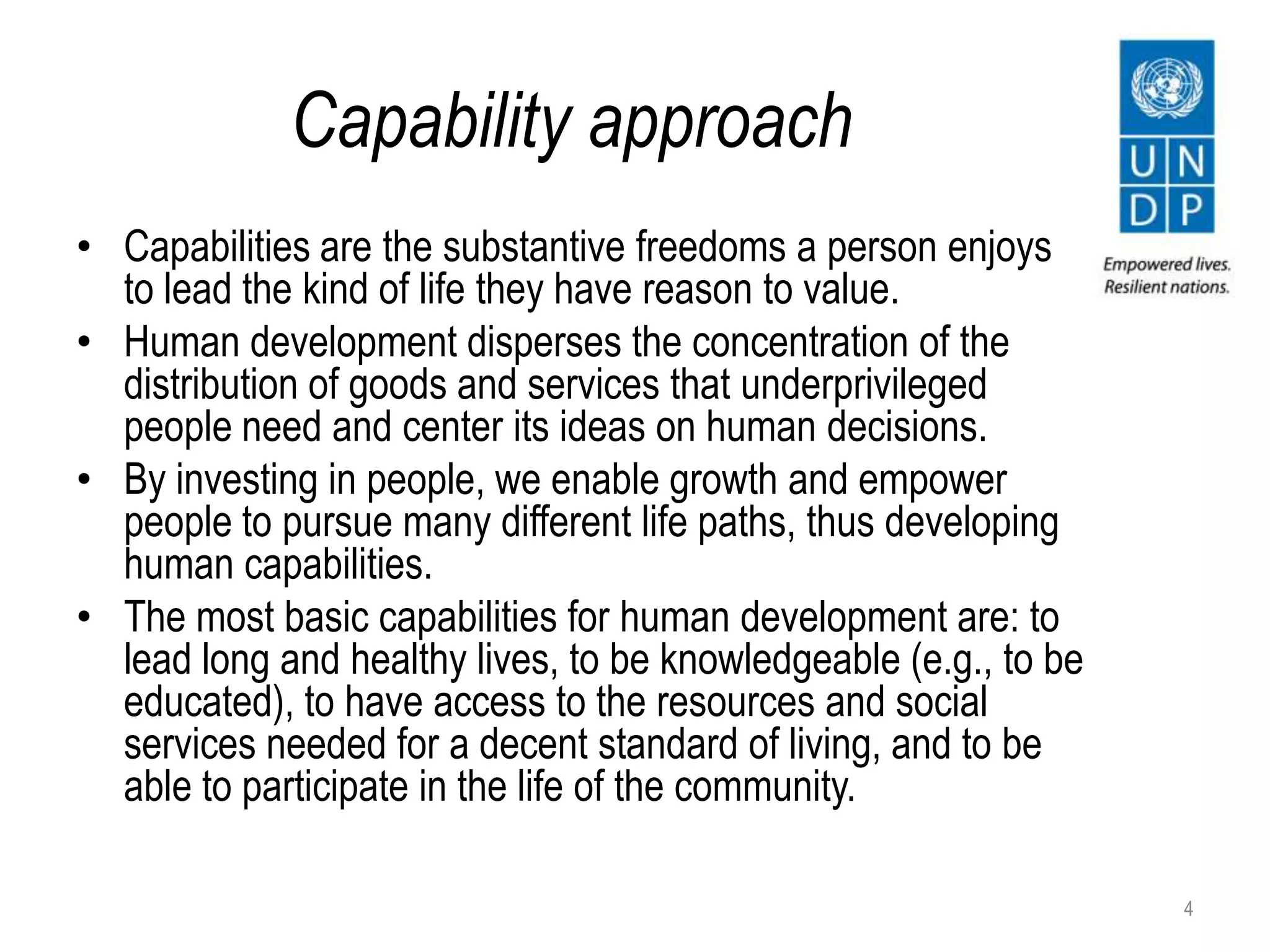 Capability approach
• Capabilities are the substantive freedoms a person enjoys
to lead the kind of life they have reason to value.
• Human development disperses the concentration of the
distribution of goods and services that underprivileged
people need and center its ideas on human decisions.
• By investing in people, we enable growth and empower
people to pursue many different life paths, thus developing
human capabilities.
• The most basic capabilities for human development are: to
lead long and healthy lives, to be knowledgeable (e.g., to be
educated), to have access to the resources and social
services needed for a decent standard of living, and to be
able to participate in the life of the community.
4
 