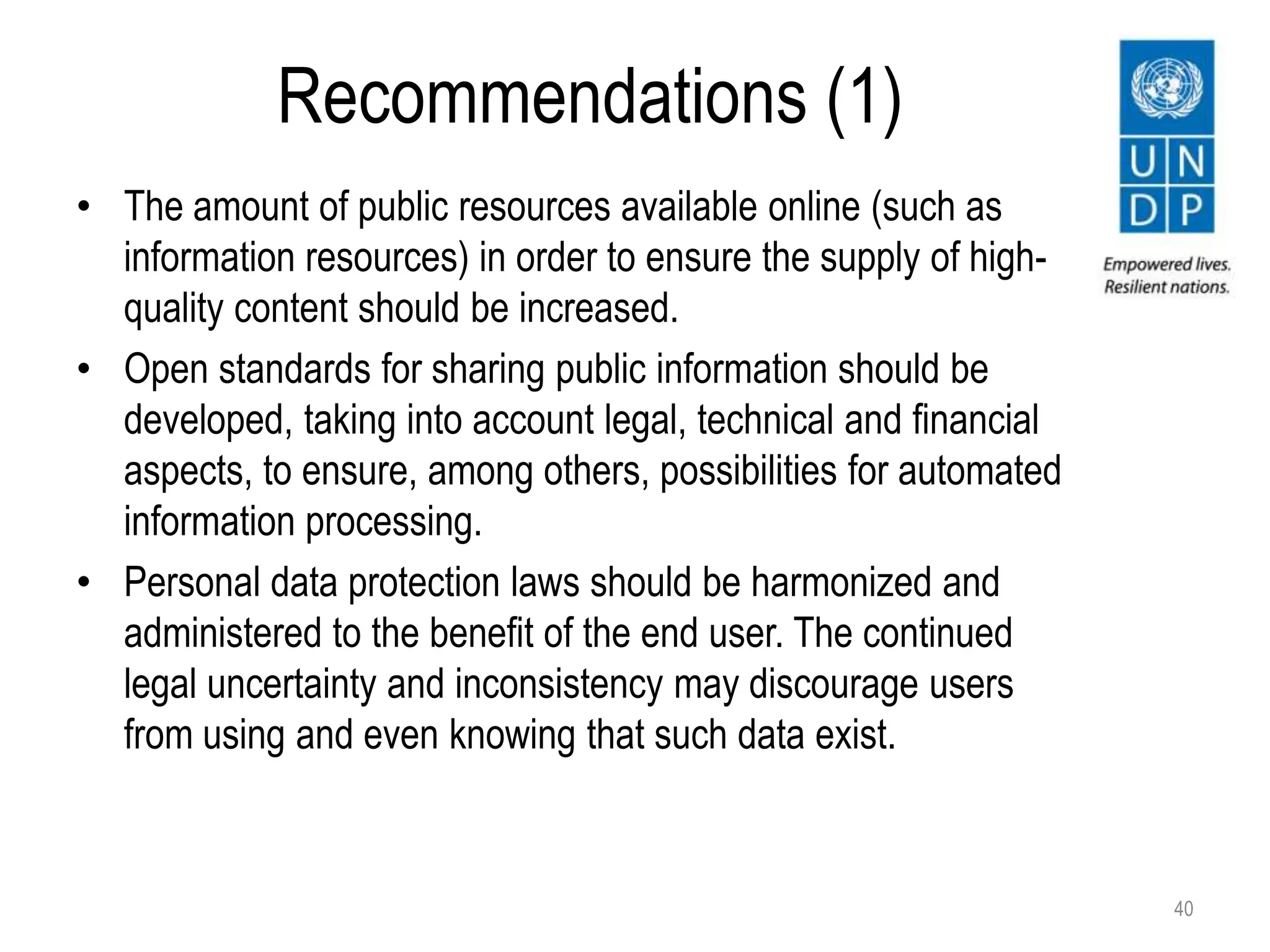 Recommendations (1)
40
• The amount of public resources available online (such as
information resources) in order to ensure the supply of high-
quality content should be increased.
• Open standards for sharing public information should be
developed, taking into account legal, technical and financial
aspects, to ensure, among others, possibilities for automated
information processing.
• Personal data protection laws should be harmonized and
administered to the benefit of the end user. The continued
legal uncertainty and inconsistency may discourage users
from using and even knowing that such data exist.
 