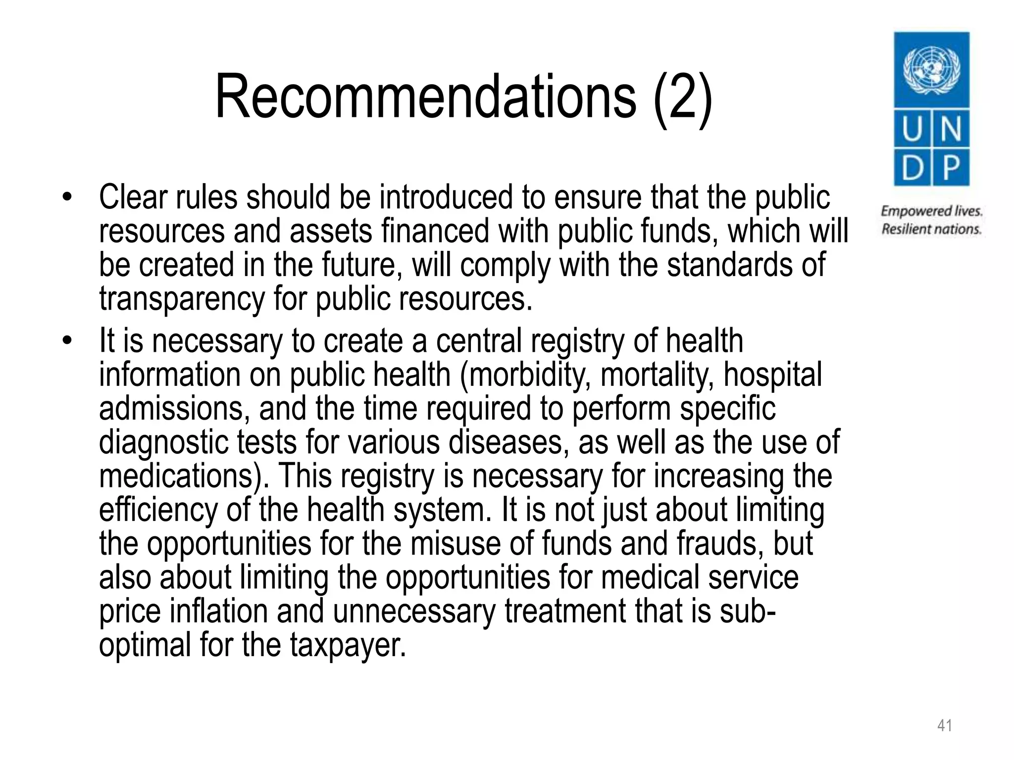Recommendations (2)
• Clear rules should be introduced to ensure that the public
resources and assets financed with public funds, which will
be created in the future, will comply with the standards of
transparency for public resources.
• It is necessary to create a central registry of health
information on public health (morbidity, mortality, hospital
admissions, and the time required to perform specific
diagnostic tests for various diseases, as well as the use of
medications). This registry is necessary for increasing the
efficiency of the health system. It is not just about limiting
the opportunities for the misuse of funds and frauds, but
also about limiting the opportunities for medical service
price inflation and unnecessary treatment that is sub-
optimal for the taxpayer.
41
 