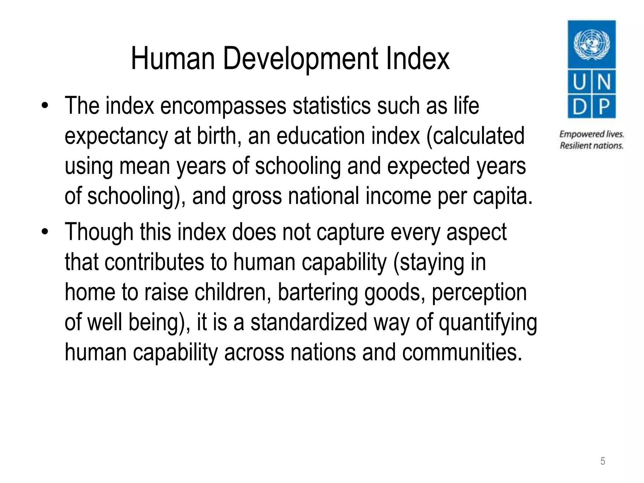 Human Development Index
5
• The index encompasses statistics such as life
expectancy at birth, an education index (calculated
using mean years of schooling and expected years
of schooling), and gross national income per capita.
• Though this index does not capture every aspect
that contributes to human capability (staying in
home to raise children, bartering goods, perception
of well being), it is a standardized way of quantifying
human capability across nations and communities.
 