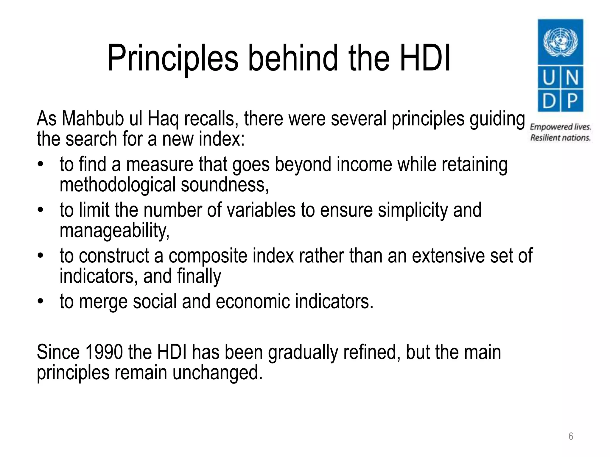 Principles behind the HDI
As Mahbub ul Haq recalls, there were several principles guiding
the search for a new index:
• to find a measure that goes beyond income while retaining
methodological soundness,
• to limit the number of variables to ensure simplicity and
manageability,
• to construct a composite index rather than an extensive set of
indicators, and finally
• to merge social and economic indicators.
Since 1990 the HDI has been gradually refined, but the main
principles remain unchanged.
6
 
