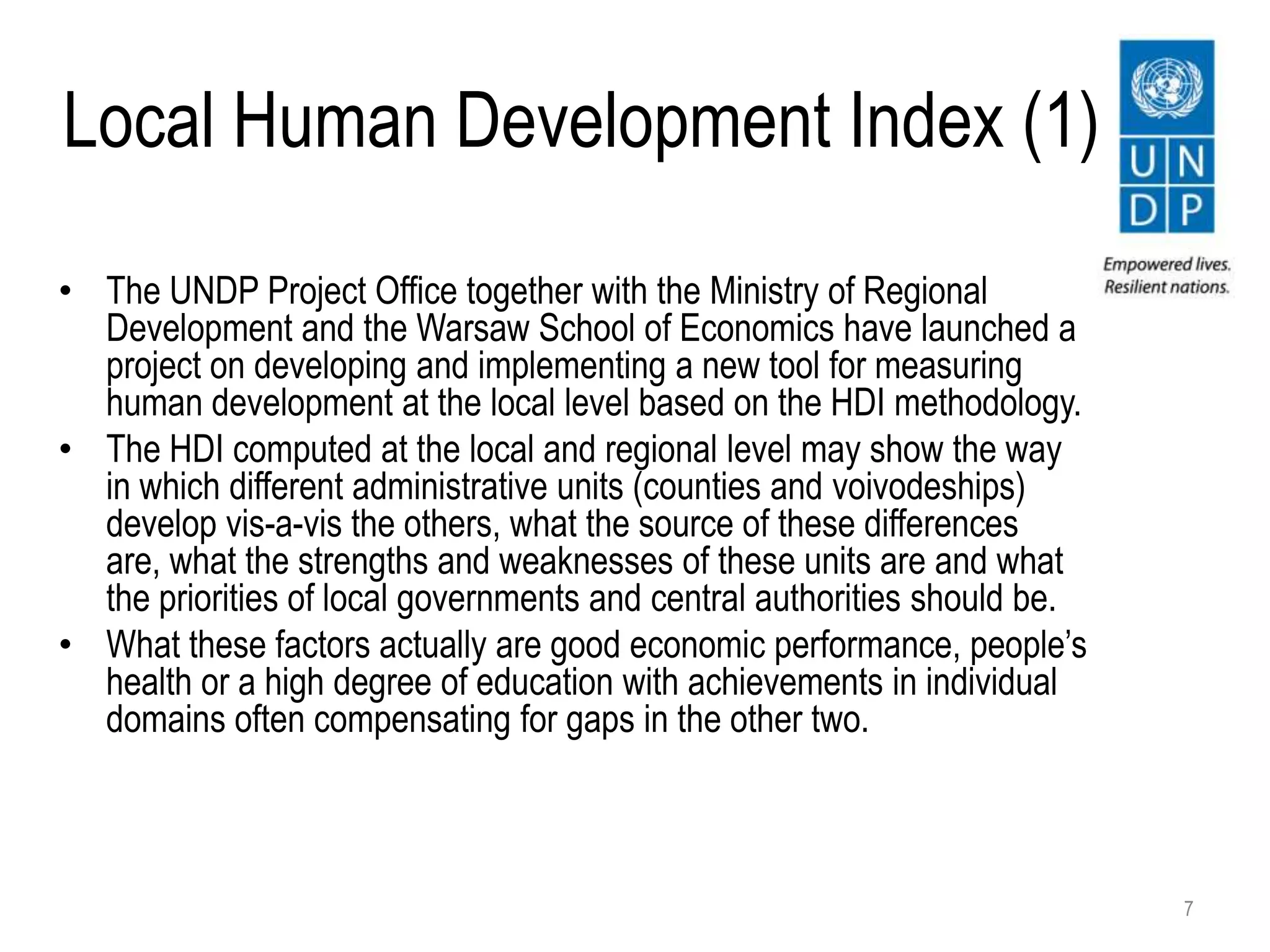 Local Human Development Index (1)
• The UNDP Project Office together with the Ministry of Regional
Development and the Warsaw School of Economics have launched a
project on developing and implementing a new tool for measuring
human development at the local level based on the HDI methodology.
• The HDI computed at the local and regional level may show the way
in which different administrative units (counties and voivodeships)
develop vis-a-vis the others, what the source of these differences
are, what the strengths and weaknesses of these units are and what
the priorities of local governments and central authorities should be.
• What these factors actually are good economic performance, people’s
health or a high degree of education with achievements in individual
domains often compensating for gaps in the other two.
7
 