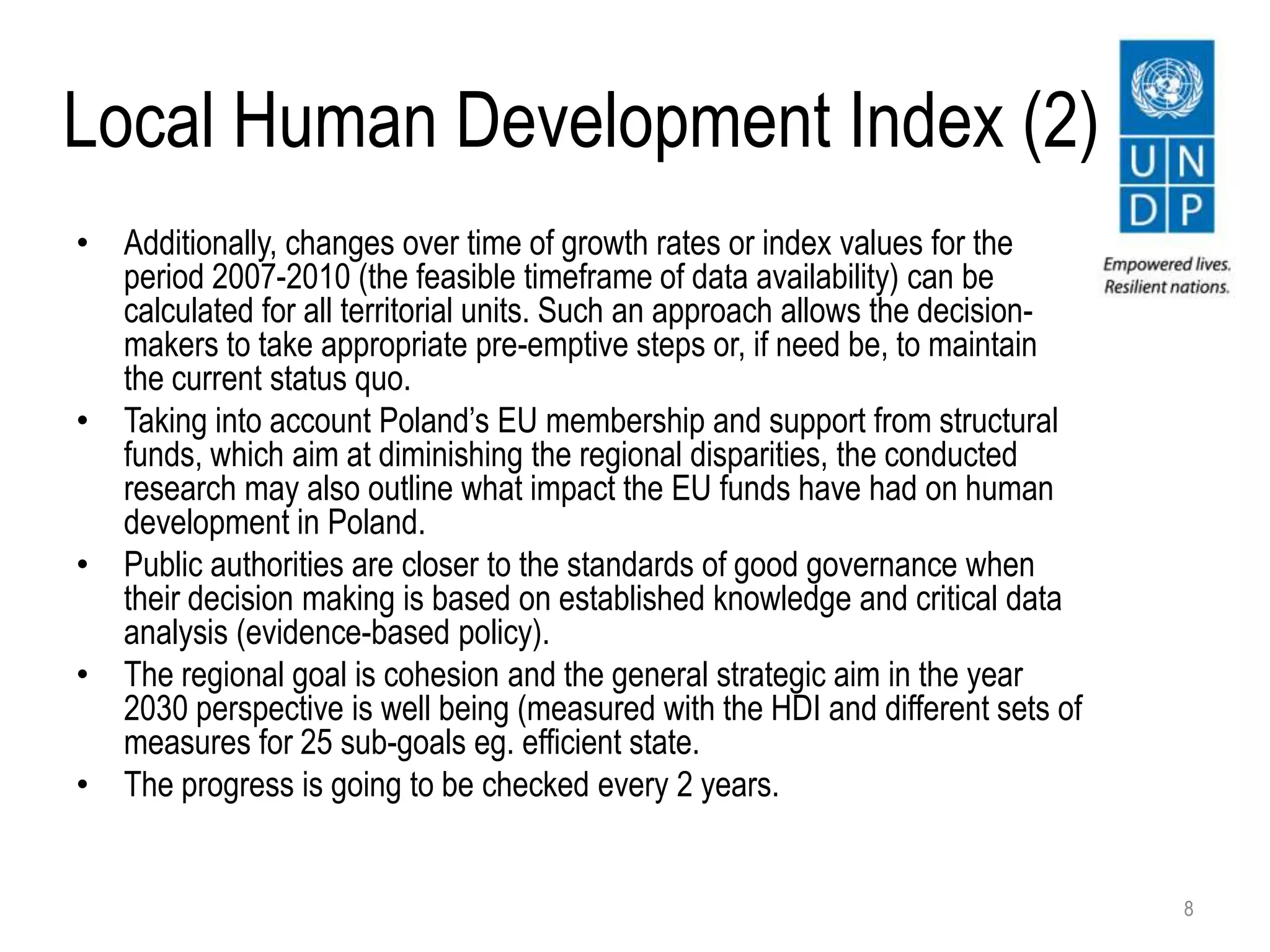 Local Human Development Index (2)
• Additionally, changes over time of growth rates or index values for the
period 2007-2010 (the feasible timeframe of data availability) can be
calculated for all territorial units. Such an approach allows the decision-
makers to take appropriate pre-emptive steps or, if need be, to maintain
the current status quo.
• Taking into account Poland’s EU membership and support from structural
funds, which aim at diminishing the regional disparities, the conducted
research may also outline what impact the EU funds have had on human
development in Poland.
• Public authorities are closer to the standards of good governance when
their decision making is based on established knowledge and critical data
analysis (evidence-based policy).
• The regional goal is cohesion and the general strategic aim in the year
2030 perspective is well being (measured with the HDI and different sets of
measures for 25 sub-goals eg. efficient state.
• The progress is going to be checked every 2 years.
8
 