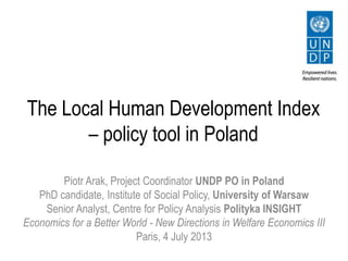 The Local Human Development Index
– policy tool in Poland
Piotr Arak, Project Coordinator UNDP PO in Poland
PhD candidate, Institute of Social Policy, University of Warsaw
Senior Analyst, Centre for Policy Analysis Polityka INSIGHT
Economics for a Better World - New Directions in Welfare Economics III
Paris, 4 July 2013
 
