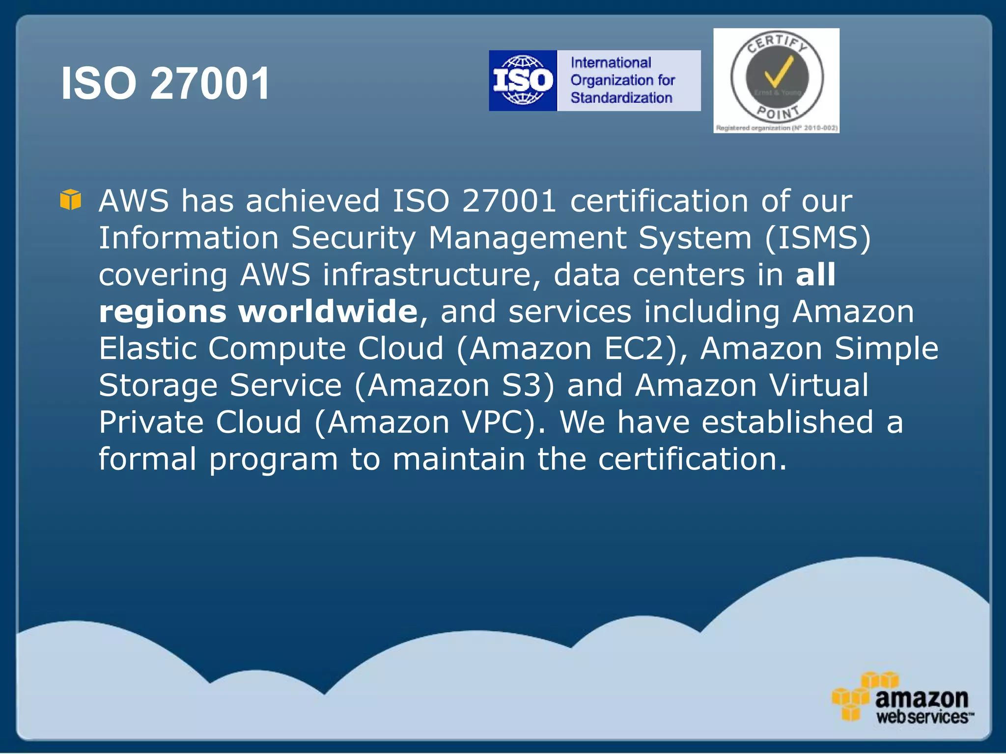 ISO 27001

 AWS has achieved ISO 27001 certification of our
 Information Security Management System (ISMS)
 covering AWS infrastructure, data centers in all
 regions worldwide, and services including Amazon
 Elastic Compute Cloud (Amazon EC2), Amazon Simple
 Storage Service (Amazon S3) and Amazon Virtual
 Private Cloud (Amazon VPC). We have established a
 formal program to maintain the certification.
 