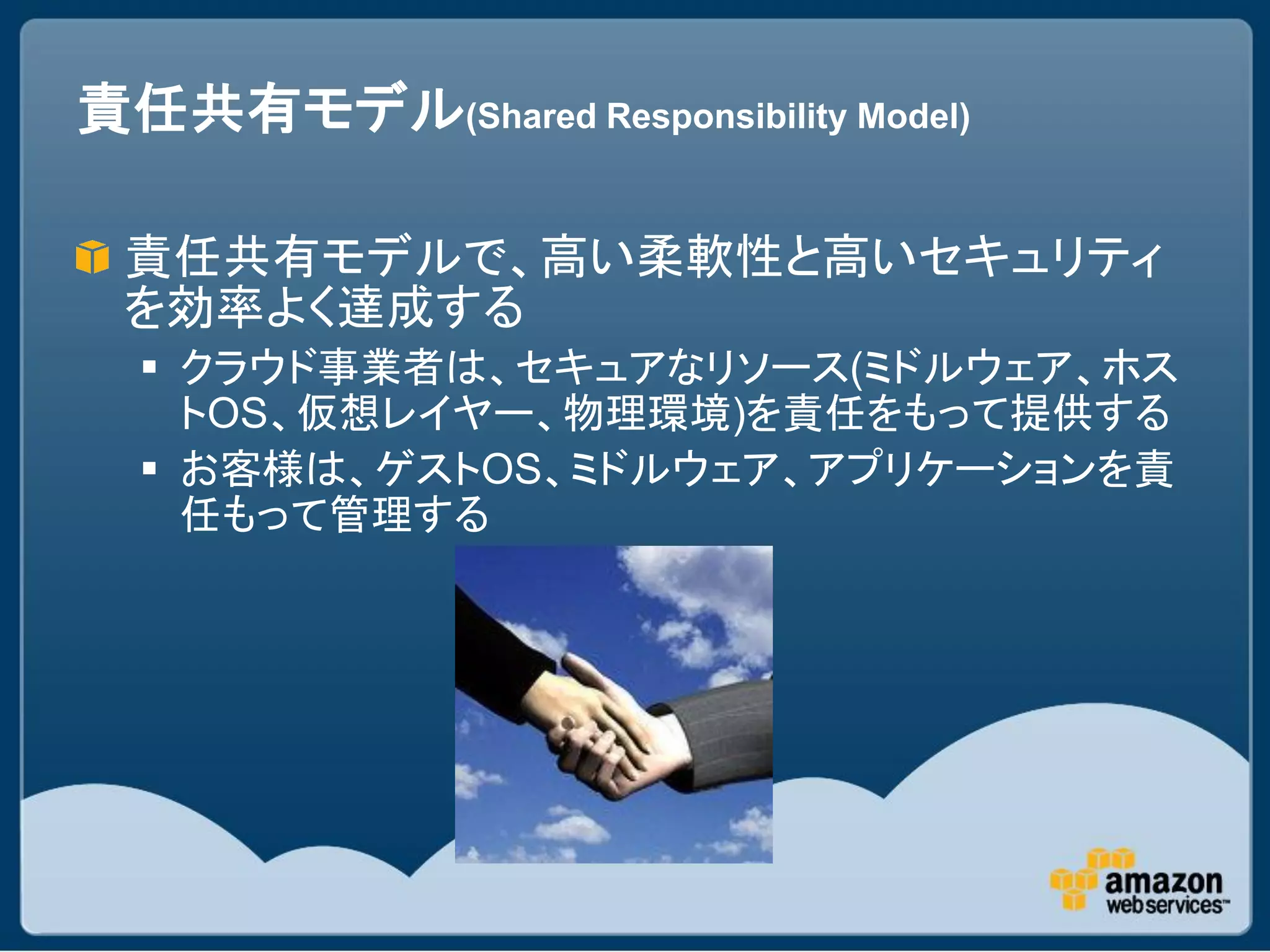 責任共有モデル(Shared Responsibility Model)

 責任共有モデルで、高い柔軟性と高いセキュリティ
 を効率よく達成する
   クラウド事業者は、セキュアなリソース(ミドルウェア、ホス
    トOS、仮想レイヤー、物理環境)を責任をもって提供する
   お客様は、ゲストOS、ミドルウェア、アプリケーションを責
    任もって管理する
 