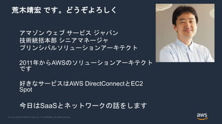 © 2020, Amazon Web Services, Inc. or its Affiliates. All rights reserved.
荒木靖宏 です。どうぞよろしく
アマゾン ウェブ サービス ジャパン
技術統括本部 シニアマネージャ
プリンシパルソリューションアーキテクト
2011年からAWSのソリューションアーキテクト
です
好きなサービスはAWS DirectConnectとEC2
Spot
今日はSaaSとネットワークの話をします
 