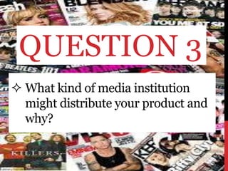  What kind of media institution
might distribute your product and
why?
QUESTION 3
 