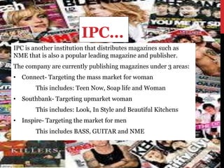 IPC…
IPC is another institution that distributes magazines such as
NME that is also a popular leading magazine and publisher.
The company are currently publishing magazines under 3 areas:
• Connect- Targeting the mass market for woman
This includes: Teen Now, Soap life and Woman
• Southbank- Targeting upmarket woman
This includes: Look, In Style and Beautiful Kitchens
• Inspire- Targeting the market for men
This includes BASS, GUITAR and NME
 