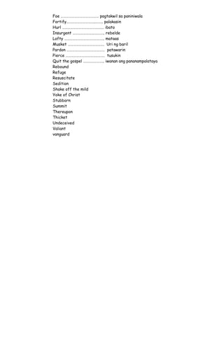 Foe …………………………………… pagtakwil sa paniniwala
Fortify…………………………..…….. palakasin
Hurl …………………………………….… ibato
Insurgent …………………………….. rebelde
Lofty …………………………………….. mataas
Musket …………………………………. Uri ng baril
Pardon …………………………………… patawarin
Pierce ……………………………………. tusukin
Quit the gospel ………………….. iwanan ang pananampalataya
Rebound
Refuge
Resuscitate
Sedition
Shake off the mild
Yoke of Christ
Stubborn
Summit
Thereupon
Thicket
Undeceived
Valiant
vanguard
 