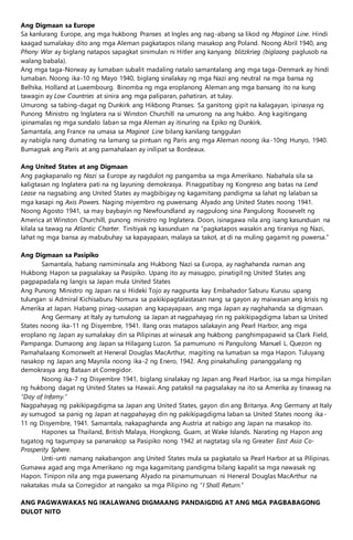 Ang Digmaan sa Europe
Sa kanlurang Europe, ang mga hukbong Pranses at Ingles ang nag-abang sa likod ng Maginot Line. Hindi
kaagad sumalakay dito ang mga Aleman pagkatapos nilang masakop ang Poland. Noong Abril 1940, ang
Phony War ay biglang natapos sapagkat sinimulan ni Hitler ang kanyang blitzkrieg (biglaang paglusob na
walang babala).
Ang mga taga-Norway ay lumaban subalit madaling natalo samantalang ang mga taga-Denmark ay hindi
lumaban. Noong ika-10 ng Mayo 1940, biglang sinalakay ng mga Nazi ang neutral na mga bansa ng
Belhika, Holland at Luxembourg. Binomba ng mga eroplanong Aleman ang mga bansang ito na kung
tawagin ay Low Countries at sinira ang mga paliparan, pahatiran, at tulay.
Umurong sa tabing-dagat ng Dunkirk ang Hikbong Pranses. Sa ganitong gipit na kalagayan, ipinasya ng
Punong Ministro ng Inglatera na si Winston Churchill na umurong na ang hukbo. Ang kagitingang
ipinamalas ng mga sundalo laban sa mga Aleman ay itinuring na Epiko ng Dunkirk.
Samantala, ang France na umasa sa Maginot Line bilang kanilang tanggulan
ay nabigla nang dumating na lamang sa pintuan ng Paris ang mga Aleman noong ika-10ng Hunyo, 1940.
Bumagsak ang Paris at ang pamahalaan ay inilipat sa Bordeaux.
Ang United States at ang Digmaan
Ang pagkapanalo ng Nazi sa Europe ay nagdulot ng pangamba sa mga Amerikano. Nabahala sila sa
kaligtasan ng Inglatera pati na ng layuning demokrasya. Pinagpatibay ng Kongreso ang batas na Lend
Lease na nagsabing ang United States ay magbibigay ng kagamitang pandigma sa lahat ng lalaban sa
mga kasapi ng Axis Powers. Naging miyembro ng puwersang Alyado ang United States noong 1941.
Noong Agosto 1941, sa may baybayin ng Newfoundland ay nagpulong sina Pangulong Roosevelt ng
America at Winston Churchill, punong ministro ng Inglatera. Doon, isinagawa nila ang isang kasunduan na
kilala sa tawag na Atlantic Charter. Tinitiyak ng kasunduan na “pagkatapos wasakin ang tiraniya ng Nazi,
lahat ng mga bansa ay mabubuhay sa kapayapaan, malaya sa takot, at di na muling gagamit ng puwersa.”
Ang Digmaan sa Pasipiko
Samantala, habang namiminsala ang Hukbong Nazi sa Europa, ay naghahanda naman ang
Hukbong Hapon sa pagsalakay sa Pasipiko. Upang ito ay masugpo, pinatigil ng United States ang
pagpapadala ng langis sa Japan mula United States
Ang Punong Ministro ng Japan na si Hideki Tojo ay nagpunta kay Embahador Saburu Kurusu upang
tulungan si Admiral Kichisaburu Nomura sa pakikipagtalastasan nang sa gayon ay maiwasan ang krisis ng
Amerika at Japan. Habang pinag-uusapan ang kapayapaan, ang mga Japan ay naghahanda sa digmaan.
Ang Germany at Italy ay tumulong sa Japan at nagpahayag rin ng pakikipagdigma laban sa United
States noong ika-11 ng Disyembre, 1941. Ilang oras matapos salakayin ang Pearl Harbor, ang mga
eroplano ng Japan ay sumalakay din sa Pilipinas at winasak ang hukbong panghimpapawid sa Clark Field,
Pampanga. Dumaong ang Japan sa Hilagang Luzon. Sa pamumuno ni Pangulong Manuel L. Quezon ng
Pamahalaang Komonwelt at Heneral Douglas MacArthur, magiting na lumaban sa mga Hapon. Tuluyang
nasakop ng Japan ang Maynila noong ika-2 ng Enero, 1942. Ang pinakahuling pananggalang ng
demokrasya ang Bataan at Corregidor.
Noong ika-7 ng Disyembre 1941, biglang sinalakay ng Japan ang Pearl Harbor, isa sa mga himpilan
ng hukbong dagat ng United States sa Hawaii. Ang pataksil na pagsalakay na ito sa Amerika ay tinawag na
“Day of Infamy.”
Nagpahayag ng pakikipagdigma sa Japan ang United States, gayon din ang Britanya. Ang Germany at Italy
ay sumugod sa panig ng Japan at nagpahayag din ng pakikipagdigma laban sa United States noong ika-
11 ng Disyembre, 1941. Samantala, nakapaghanda ang Austria at nabigo ang Japan na masakop ito.
Hapones sa Thailand, British Malaya, Hongkong, Guam, at Wake Islands. Narating ng Hapon ang
tugatog ng tagumpay sa pananakop sa Pasipiko nong 1942 at nagtatag sila ng Greater East Asia Co-
Prosperity Sphere.
Unti-unti namang nakabangon ang United States mula sa pagkatalo sa Pearl Harbor at sa Pilipinas.
Gumawa agad ang mga Amerikano ng mga kagamitang pandigma bilang kapalit sa mga nawasak ng
Hapon. Tinipon nila ang mga puwersang Alyado na pinamumunuan ni Heneral Douglas MacArthur na
nakatakas mula sa Corregidor at nangako sa mga Pilipino ng “I Shall Return.”
ANG PAGWAWAKAS NG IKALAWANG DIGMAANG PANDAIGDIG AT ANG MGA PAGBABAGONG
DULOT NITO
 