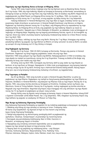 Tagumpay ng mga Alyadong Bansa sa Europe at Hilagang Africa
Taong 1943 nang magsimulang magbago ang ihip ng digmaan para sa Alyadong Bansa. Noong
ika-6 ng Hunyo 1944, ang mga hukbong Alyado ay lumapag at dumaong sa Normandy samantalang sa
Silangang Europe ay nilumpo ng mga Ruso ang mga hukbong Nazi at nasakop ang Berlin. Nagsimula sa
pagkakapanalo ng Allied Powers sa Hilagang Africa noong ika-13 ng Mayo, 1945, na sinundan ng
pagkabihag sa Sicily noong ika-11 ng Hunyo, at ang pagsuko ng Italya noong ika-3 ng Setyembre.
Habang nilalabanan ni Heneral Montgomery ang mga Nazi sa Egypt, sinalakay naman ng mga
puwersang Anglo-Amerikano sa pamumuno ni Heneral Dwight Eisenhower ang Morocco at Algeria.
Pagkaraan ng matinding labanan noong ika-13 ng Mayo, ang Hilagang Africa ay napasakamay ng mga
Alyadong Bansa. Sa Hilagang Africa at Sicily, ang pagkatalo ng mga hukbong Italyano ay nauwi sa
pagbagsak ni Mussolini. Napaalis siya ni Pietro Badoglio. Si Mussolini ay nakatakas mula sa bilangguan at
nagtungo sa hilagang Italya. Nagtatag siya ng bagong pamahalaang Fascista, ngunit di ito tinangkilik ng
mga tao. Doon siya nahuli at pinatay kasama ng kanyang kinakasamang babae na si Clara Peracci noong
ika-2 ng Abril, 1945.
Noong ika-2 ng Mayo, nabihag ng mga Ruso ang Berlin. Noong ika-7 ng Mayo, tinanggap ang walang
pasubaling tadhana ng pagsuko ng mga Aleman sa Rheims at nang sumunod na araw sa Berlin, sa wakas
ay sumapit din ang tinatawag na V-E Day (Victory in Europe).
Ang Pagbagsak ng Germany
Noong ika-6 ng Hunyo, 1944 (D-DAY), lumapag sa Normandy, Pransya ang pwersa ni Heneral
Eisenhower. Pagkaraan ng ilang linggong paglalaban, natalo nila ang mga Nazi.
Setyembre 1944 nang palayain ng mga Alyado ang Belhika. Nakipagsapalaran si Hitler at sinalakay ang
mga alyado na malapit sa Luxembourg noong ika-6 ng Disyembre. Tinawag na Battle of the Bulge ang
labanang ito kung saan natalo ang mga Nazi.
Sa huling araw ng Abril 1945, bumagsak ang Germany dahil sa pag-atake ng mga Alyado sa
kanluran at ng mga Ruso sa Silangan. Napagtanto ni Hitler mula sa pinagtataguan ang kanyang kakampi
at noong umaga ng ika-30 ng Abril, hinirang niya si Admiral Karl Doenitz bilang kahalili. Noong hapon
ding iyon, siya at ang kanyang kinakasamang babaeng si Eva Brawn, ay nagpakamatay.
Ang Tagumpay sa Pasipiko
Ika-20 ng Oktubre, 1944 nang bumalik sa Leyte si Heneral Douglas MacArthur sa gitna ng
pagbubunyi ng mga Pilipino. Pagkatapos ng mahigit sa ilang buwang pakikipaglaban ng mga Pilipino sa
Hapones, idineklara ni Heneral McArthur ang kalayaan ng Pilipinas mula sa mga Hapon. Noong ika-6 ng
Agosto, 1945, ang unang bomba atomika ay ibinagsak sa Hiroshima. Sinalakay naman ng Russia ang
Manchuria, Korea at Timog Sakhalin. Noong ika-9 ng Agosto, muling nagbagsak ng bomba atomika sa
Nagasaki ang mga Amerikano. Nagimbal ang Hapon, kaya tinanggap nito ang ultimatum ng mga Alyado
noong ika-15 ng Agosto at pagkatapos ay tuluysn nang sumuko.
Noong huling araw ng Agosto nang lumapag sa bansang Hapon si Heneral MacArthur bilang SCAP
o Supreme Commander of the Allied Powers. Ika- 2 ng Setyembre, 1945, nilagdaan ng bansang Hapon ang
mga tadhana ng pagsuko sa sasakyang US Missouri sa Tokyo Bay.
Mga Bunga ng Ikalawang Digmaang Pandaigdig
Ang Ikalawang Digmaang Pandaigdig ay nagdulot ito ng malaking pagbabago sa kasaysayan ng daigdig.
1. Malaking ang bilang ng mga namatay at nasirang ari-arian. Tinatayang halos
60 bansa ang naapektuhan ng digmaan at higit na mas marami ang namatay
kaysa Unang Digmaang Pandaigdig.
2. Natigil ang pagsulong ng ekonomiyang pandaigdig dahil sa pagkawasak ng
agrikultura, industriya, transportasyon at pananalapi ng maraming bansa.
3. Bumagsak ang pamahalaang totalitaryang Nazi ni Hitler, Fascismo ni
Mussolini, at Imperyong Hapon ni Hirohito.
4. Napagtibay ang simulaing command responsibility para sa pagkakasalang
nagawa ng mga opisyal ng bayan at mga pinunong militar.
5. Naging daan ito ng pagsilang ng malalayang bansa – ang Silangan
Germany, Kanlurang Germany, Nasyonalistang Tsina, Pulahang Tsina,
Pilipinas, Indonesia, Malaysia, Ceylon, India, Pakistan, Israel, Iran, Iraq at iba pa.
 