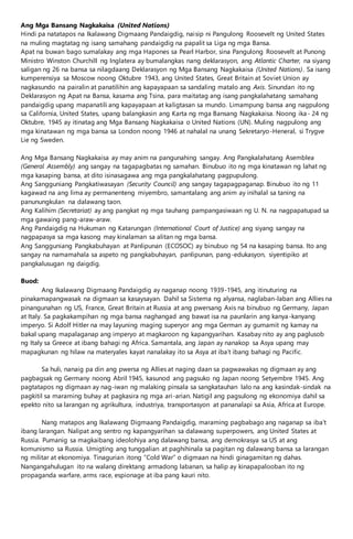 Ang Mga Bansang Nagkakaisa (United Nations)
Hindi pa natatapos na Ikalawang Digmaang Pandaigdig, naisip ni Pangulong Roosevelt ng United States
na muling magtatag ng isang samahang pandaigdig na papalit sa Liga ng mga Bansa.
Apat na buwan bago sumalakay ang mga Hapones sa Pearl Harbor, sina Pangulong Roosevelt at Punong
Ministro Winston Churchill ng Inglatera ay bumalangkas nang deklarasyon, ang Atlantic Charter, na siyang
saligan ng 26 na bansa sa nilagdaang Deklarasyon ng Mga Bansang Nagkakaisa (United Nations). Sa isang
kumperensiya sa Moscow noong Oktubre 1943, ang United States, Great Britain at Soviet Union ay
nagkasundo na pairalin at panatilihin ang kapayapaan sa sandaling matalo ang Axis. Sinundan ito ng
Deklarasyon ng Apat na Bansa, kasama ang Tsina, para maitatag ang isang pangkalahatang samahang
pandaigdig upang mapanatili ang kapayapaan at kaligtasan sa mundo. Limampung bansa ang nagpulong
sa California, United States, upang balangkasin ang Karta ng mga Bansang Nagkakaisa. Noong ika- 24 ng
Oktubre, 1945 ay itinatag ang Mga Bansang Nagkakaisa o United Nations (UN). Muling nagpulong ang
mga kinatawan ng mga bansa sa London noong 1946 at nahalal na unang Sekretaryo-Heneral, si Trygve
Lie ng Sweden.
Ang Mga Bansang Nagkakaisa ay may anim na pangunahing sangay. Ang Pangkalahatang Asemblea
(General Assembly) ang sangay na tagapagbatas ng samahan. Binubuo ito ng mga kinatawan ng lahat ng
mga kasaping bansa, at dito isinasagawa ang mga pangkalahatang pagpupulong.
Ang Sangguniang Pangkatiwasayan (Security Council) ang sangay tagapagpaganap. Binubuo ito ng 11
kagawad na ang lima ay permanenteng miyembro, samantalang ang anim ay inihalal sa taning na
panunungkulan na dalawang taon.
Ang Kalihim (Secretariat) ay ang pangkat ng mga tauhang pampangasiwaan ng U. N. na nagpapatupad sa
mga gawaing pang-araw-araw.
Ang Pandaigdig na Hukuman ng Katarungan (International Court of Justice) ang siyang sangay na
nagpapasya sa mga kasong may kinalaman sa alitan ng mga bansa.
Ang Sangguniang Pangkabuhayan at Panlipunan (ECOSOC) ay binubuo ng 54 na kasaping bansa. Ito ang
sangay na namamahala sa aspeto ng pangkabuhayan, panlipunan, pang-edukasyon, siyentipiko at
pangkalusugan ng daigdig.
Buod:
Ang Ikalawang Digmaang Pandaigdig ay naganap noong 1939-1945, ang itinuturing na
pinakamapangwasak na digmaan sa kasaysayan. Dahil sa Sistema ng alyansa, naglaban-laban ang Allies na
pinangunahan ng US, France, Great Britain at Russia at ang pwersang Axis na binubuo ng Germany, Japan
at Italy. Sa pagkakampihan ng mga bansa naghangad ang bawat isa na paunlarin ang kanya-kanyang
imperyo. Si Adolf Hitler na may layuning maging superyor ang mga German ay gumamit ng kamay na
bakal upang mapalaganap ang imperyo at magkaroon ng kapangyarihan. Kasabay nito ay ang paglusob
ng Italy sa Greece at ibang bahagi ng Africa. Samantala, ang Japan ay nanakop sa Asya upang may
mapagkunan ng hilaw na materyales kayat nanalakay ito sa Asya at iba’t ibang bahagi ng Pacific.
Sa huli, nanaig pa din ang pwersa ng Allies at naging daan sa pagwawakas ng digmaan ay ang
pagbagsak ng Germany noong Abril 1945, kasunod ang pagsuko ng Japan noong Setyembre 1945. Ang
pagtatapos ng digmaan ay nag-iwan ng malaking pinsala sa sangkatauhan lalo na ang kasindak-sindak na
pagkitil sa maraming buhay at pagkasira ng mga ari-arian. Natigil ang pagsulong ng ekonomiya dahil sa
epekto nito sa larangan ng agrikultura, industriya, transportasyon at pananalapi sa Asia, Africa at Europe.
Nang matapos ang Ikalawang Digmaang Pandaigdig, maraming pagbabago ang naganap sa iba’t
ibang larangan. Nalipat ang sentro ng kapangyarihan sa dalawang superpowers, ang United States at
Russia. Pumanig sa magkaibang ideolohiya ang dalawang bansa, ang demokrasya sa US at ang
komunismo sa Russia. Umigting ang tunggalian at paghihinala sa pagitan ng dalawang bansa sa larangan
ng militar at ekonomiya. Tinagurian itong “Cold War” o digmaan na hindi ginagamitan ng dahas.
Nangangahulugan ito na walang direktang armadong labanan, sa halip ay kinapapalooban ito ng
propaganda warfare, arms race, espionage at iba pang kauri nito.
 