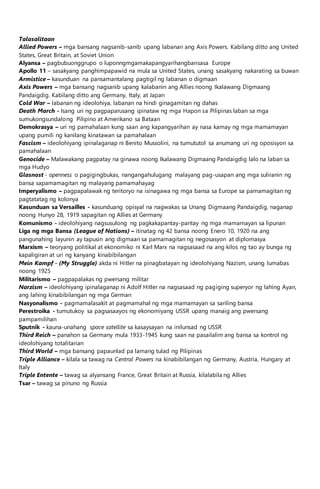 Talasalitaan
Allied Powers – mga bansang nagsanib-sanib upang labanan ang Axis Powers. Kabilang ditto ang United
States, Great Britain, at Soviet Union
Alyansa – pagbubuonggrupo o luponngmgamakapangyarihangbansasa Europe
Apollo 11 – sasakyang panghimpapawid na mula sa United States, unang sasakyang nakarating sa buwan
Armistice – kasunduan na pansamantalang pagtigil ng labanan o digmaan
Axis Powers – mga bansang nagsanib upang kalabanin ang Allies noong Ikalawang Digmaang
Pandaigdig. Kabilang ditto ang Germany, Italy, at Japan
Cold War – labanan ng ideolohiya, labanan na hindi ginagamitan ng dahas
Death March - Isang uri ng pagpaparusang ipinataw ng mga Hapon sa Pilipinas laban sa mga
sumukongsundalong Pilipino at Amerikano sa Bataan
Demokrasya – uri ng pamahalaan kung saan ang kapangyarihan ay nasa kamay ng mga mamamayan
upang pumili ng kanilang kinatawan sa pamahalaan
Fascism – ideolohiyang ipinalaganap ni Benito Mussolini, na tumututol sa anumang uri ng oposisyon sa
pamahalaan
Genocide – Malawakang pagpatay na ginawa noong Ikalawang Digmaang Pandaigdig lalo na laban sa
mga Hudyo
Glasnost - openness o pagigingbukas, nangangahulugang malayang pag-usapan ang mga suliranin ng
bansa sapamamagitan ng malayang pamamahayag
Imperyalismo – pagpapalawak ng teritoryo na isinagawa ng mga bansa sa Europe sa pamamagitan ng
pagtatatag ng kolonya
Kasunduan sa Versailles - kasunduang opisyal na nagwakas sa Unang Digmaang Pandaigdig, naganap
noong Hunyo 28, 1919 sapagitan ng Allies at Germany
Komunismo - ideolohiyang nagsusulong ng pagkakapantay-pantay ng mga mamamayan sa lipunan
Liga ng mga Bansa (League of Nations) – itinatag ng 42 bansa noong Enero 10, 1920 na ang
pangunahing layunin ay tapusin ang digmaan sa pamamagitan ng negosasyon at diplomasya
Marxism – teoryang politikal at ekonomiko ni Karl Marx na nagsasaad na ang kilos ng tao ay bunga ng
kapaligiran at uri ng kanyang kinabibilangan
Mein Kampf - (My Struggle) akda ni Hitler na pinagbatayan ng ideolohiyang Nazism, unang lumabas
noong 1925
Militarismo – pagpapalakas ng pwersang militar
Narzism – ideolohiyang ipinalaganap ni Adolf Hitler na nagsasaad ng pagiging superyor ng lahing Ayan,
ang lahing kinabibilangan ng mga German
Nasyonalismo - pagmamalasakit at pagmamahal ng mga mamamayan sa sariling bansa
Perestroika - tumutukoy sa pagsasaayos ng ekonomiyang USSR upang manaig ang pwersang
pampamilihan
Sputnik - kauna-unahang space satellite sa kasaysayan na inilunsad ng USSR
Third Reich – panahon sa Germany mula 1933-1945 kung saan na pasailalim ang bansa sa kontrol ng
ideolohiyang totalitarian
Third World – mga bansang papaunlad pa lamang tulad ng Pilipinas
Triple Alliance – kilala sa tawag na Central Powers na kinabibilangan ng Germany, Austria, Hungary at
Italy
Triple Entente – tawag sa alyansang France, Great Britain at Russia, kilalabila ng Allies
Tsar – tawag sa pinuno ng Russia
 