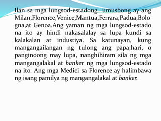 Ilan sa mga lungsod-estadong umusbong ay ang
Milan,Florence,Venice,Mantua,Ferrara,Padua,Bolo
gna,at Genoa.Ang yaman ng mga lungsod-estado
na ito ay hindi nakasalalay sa lupa kundi sa
kalakalan at industiya. Sa katunayan, kung
mangangailangan ng tulong ang papa,hari, o
panginoong may lupa, nanghihiram sila ng mga
mangangalakal at banker ng mga lungsod-estado
na ito. Ang mga Medici sa Florence ay halimbawa
ng isang pamilya ng mangangalakal at banker.
 
