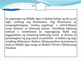Sa pagtatapos ng Middle Ages sa huling bahagi ng ika-14 na
siglo, isinilang ang Renaissance. Ang Renaissance ay
nangangahulugang “muling pagsilang” o rebirth.Maaari
itong ilarawan sa dalawang paraan. Una,bilang kilusang
kultural o intelektuwal na nagtangkang ibalik ang
kaggandahan ng sinaunang kulturang Greek at Roman sa
pamamagitan ng pag-aaaral sa panitikan at kultura ng mga
nasabing sibilisasyon. Ikalawa, bilang panahon ng transisyon
mula sa Middle Ages tungo sa Modern Period o Modernong
Panahon.
 