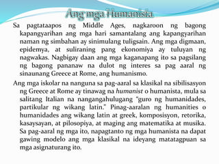 Sa pagtataapos ng Middle Ages, nagkaroon ng bagong
kapangyarihan ang mga hari samantalang ang kapangyarihan
naman ng simbahan ay sinimulang tuligsain. Ang mga digmaan,
epidemya, at suliraning pang ekonomiya ay tuluyan ng
nagwakas. Nagbigay daan ang mga kaganapang ito sa pagsilang
ng bagong pananaw na dulot ng interes sa pag aaral ng
sinaunang Greece at Rome, ang humanismo.
Ang mga iskolar na nanguna sa pag-aaral sa klasikal na sibilisasyon
ng Greece at Rome ay tinawag na humanist o humanista, mula sa
salitang Italian na nangangahulugang “guro ng humanidades,
partikular ng wikang latin.” Pinag-aaralan ng humanities o
humanidades ang wikang latin at greek, komposisyon, retorika,
kasaysayan, at pilosopiya, at maging ang matematika at musika.
Sa pag-aaral ng mga ito, napagtanto ng mga humanista na dapat
gawing modelo ang mga klasikal na ideyang matatagpuan sa
mga asignaturang ito.
 