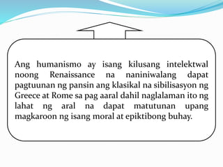 Ang humanismo ay isang kilusang intelektwal
noong Renaissance na naniniwalang dapat
pagtuunan ng pansin ang klasikal na sibilisasyon ng
Greece at Rome sa pag aaral dahil naglalaman ito ng
lahat ng aral na dapat matutunan upang
magkaroon ng isang moral at epiktibong buhay.
 