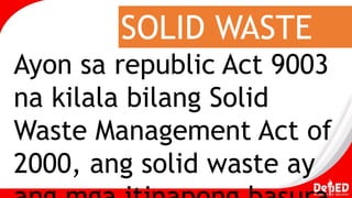 SOLID WASTE
Ayon sa republic Act 9003
na kilala bilang Solid
Waste Management Act of
2000, ang solid waste ay