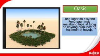 Oasis
-ang lugar sa disyerto
kung saan may
matabang lupa at tubig
na kayang bumuhay ng
halaman at hayop.
 
