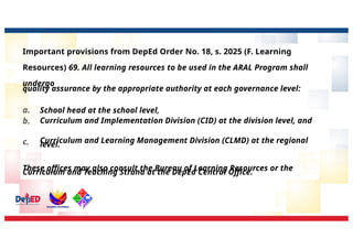 Important provisions from DepEd Order No. 18, s. 2025 (F. Learning
Resources) 69. All learning resources to be used in the ARAL Program shall
undergo
quality assurance by the appropriate authority at each governance level:
a.
b.
c.
School head at the school level,
Curriculum and Implementation Division (CID) at the division level, and
Curriculum and Learning Management Division (CLMD) at the regional
level.
These offices may also consult the Bureau of Learning Resources or the
Curriculum and Teaching Strand at the DepEd Central Office.
 