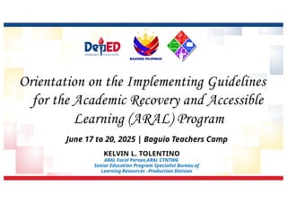 Orientation on the Implementing Guidelines
for the Academic Recovery and Accessible
Learning (ARAL) Program
KELVIN L. TOLENTINO
ARAL Focal Person,ARAL CTNTWG
Senior Education Program Specialist Bureau of
Learning Resources –Production Division
June 17 to 20, 2025 | Baguio Teachers Camp
 