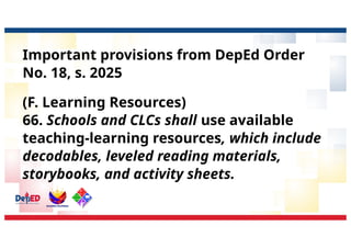 Important provisions from DepEd Order
No. 18, s. 2025
(F. Learning Resources)
66. Schools and CLCs shall use available
teaching-learning resources, which include
decodables, leveled reading materials,
storybooks, and activity sheets.
 