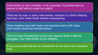 Intervention is not a remedy—it is a promise. A promise that no
learner is left behind under our watch.
What we do now, in every intervention, echoes in a child’s lifelong
learning. Let’s make those echoes empowering.
When leaders lead with heart and teachers teach with hope,
intervention becomes transformation.
The true test of leadership is how we respond when a learner
struggles. Our intervention is our integrity.
Every successful learner is a testament to the extra mile someone
took.
 