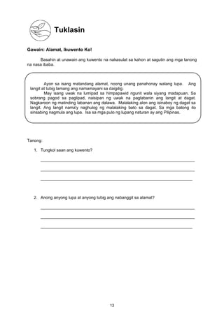 Tuklasin
Gawain: Alamat, Ikuwento Ko!
Basahin at unawain ang kuwento na nakasulat sa kahon at sagutin ang mga tanong
na nasa ibaba.
Tanong:
1. Tungkol saan ang kuwento?
___________________________________________________________________
___________________________________________________________________
__________________________________________________________________
2. Anong anyong lupa at anyong tubig ang nabanggit sa alamat?
___________________________________________________________________
___________________________________________________________________
__________________________________________________________________
Ayon sa isang matandang alamat, noong unang panahonay walang lupa. Ang
langit at tubig lamang ang namamayani sa daigdig.
May isang uwak na lumipad sa himpapawid ngunit wala siyang madapuan. Sa
sobrang pagod sa paglipad, naisipan ng uwak na paglabanin ang langit at dagat.
Nagkaroon ng matinding labanan ang dalawa. Malalaking alon ang isinaboy ng dagat sa
langit. Ang langit nama'y naghulog ng malalaking bato sa dagat. Sa mga batong ito
sinsabing nagmula ang lupa. Isa sa mga pulo ng lupang naturan ay ang Pilipinas.
13
 