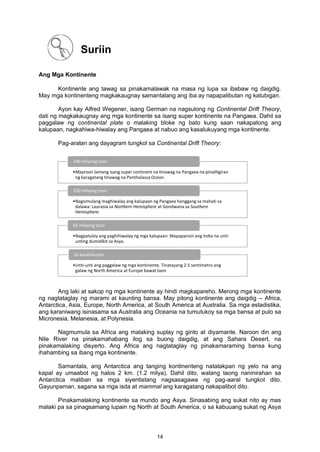 Ang Mga Kontinente
Kontinente ang tawag sa pinakamalawak na masa ng lupa sa ibabaw ng daigdig.
May mga kontinenteng magkakaugnay samantalang ang iba ay napapalibutan ng katubigan.
Ayon kay Alfred Wegener, isang German na nagsulong ng Continental Drift Theory,
dati ng magkakaugnay ang mga kontinente sa isang super kontinente na Pangaea. Dahil sa
paggalaw ng continental plate o malaking bloke ng bato kung saan nakapatong ang
kalupaan, nagkahiwa-hiwalay ang Pangaea at nabuo ang kasalukuyang mga kontinente.
Pag-aralan ang dayagram tungkol sa Continental Drift Theory:
Ang laki at sakop ng mga kontinente ay hindi magkapareho. Merong mga kontinente
ng nagtataglay ng marami at kaunting bansa. May pitong kontinente ang daigdig – Africa,
Antarctica, Asia, Europe, North America, at South America at Australia. Sa mga estadistika,
ang karaniwang isinasama sa Australia ang Oceania na tumutukoy sa mga bansa at pulo sa
Micronesia, Melanesia, at Polynesia.
Nagmumula sa Africa ang malaking suplay ng ginto at diyamante. Naroon din ang
Nile River na pinakamahabang ilog sa buong daigdig, at ang Sahara Desert, na
pinakamalaking disyerto. Ang Africa ang nagtataglay ng pinakamaraming bansa kung
ihahambing sa ibang mga kontinente.
Samantala, ang Antarctica ang tanging kontinenteng natatakpan ng yelo na ang
kapal ay umaabot ng halos 2 km. (1.2 milya). Dahil dito, walang taong naninirahan sa
Antarctica maliban sa mga siyentistang nagsasagawa ng pag-aaral tungkol dito.
Gayunpaman, sagana sa mga isda at mammal ang karagatang nakapalibot dito.
Pinakamalaking kontinente sa mundo ang Asya. Sinasabing ang sukat nito ay mas
malaki pa sa pinagsamang lupain ng North at South America, o sa kabuuang sukat ng Asya
•Mayroon lamang isang super continent na tinawag na Pangaea na pinaliligiran
ng karagatang tinawag na Panthalassa Ocean.
240 milyong taon
•Nagsimulang maghiwalay ang kalupaan ng Pangaea hanggang sa mahati sa
dalawa: Laurasia sa Northern Hemisphere at Gondwana sa Southern
Hemisphere.
200 milyong taon
•Nagpatuloy ang paghihiwalay ng mga kalupaan. Mapapansin ang India na unti-
unting dumidikit sa Asya.
65 milyong taon
•Unti-unti ang paggalaw ng mga kontinente. Tinatayang 2.5 sentimetro ang
galaw ng North America at Europe bawat taon
Sa kasalukuyan
Suriin
14
 