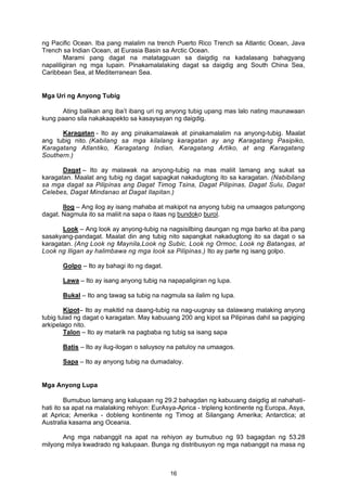 ng Pacific Ocean. Iba pang malalim na trench Puerto Rico Trench sa Atlantic Ocean, Java
Trench sa Indian Ocean, at Eurasia Basin sa Arctic Ocean.
Marami pang dagat na matatagpuan sa daigdig na kadalasang bahagyang
napaliligiran ng mga lupain. Pinakamalalaking dagat sa daigdig ang South China Sea,
Caribbean Sea, at Mediterranean Sea.
Mga Uri ng Anyong Tubig
Ating balikan ang iba’t ibang uri ng anyong tubig upang mas lalo nating maunawaan
kung paano sila nakakaapekto sa kasaysayan ng daigdig.
Karagatan - Ito ay ang pinakamalawak at pinakamalalim na anyong-tubig. Maalat
ang tubig nito. (Kabilang sa mga kilalang karagatan ay ang Karagatang Pasipiko,
Karagatang Atlantiko, Karagatang Indian, Karagatang Artiko, at ang Karagatang
Southern.)
Dagat – Ito ay malawak na anyong-tubig na mas maliit lamang ang sukat sa
karagatan. Maalat ang tubig ng dagat sapagkat nakadugtong ito sa karagatan. (Nabibilang
sa mga dagat sa Pilipinas ang Dagat Timog Tsina, Dagat Pilipinas, Dagat Sulu, Dagat
Celebes, Dagat Mindanao at Dagat llapitan.)
Ilog – Ang ilog ay isang mahaba at makipot na anyong tubig na umaagos patungong
dagat. Nagmula ito sa maliit na sapa o itaas ng bundoko burol.
Look – Ang look ay anyong-tubig na nagsisilbing daungan ng mga barko at iba pang
sasakyang-pandagat. Maalat din ang tubig nito sapangkat nakadugtong ito sa dagat o sa
karagatan. (Ang Look ng Maynila,Look ng Subic, Look ng Ormoc, Look ng Batangas, at
Look ng Iligan ay halimbawa ng mga look sa Pilipinas.) Ito ay parte ng isang golpo.
Golpo – Ito ay bahagi ito ng dagat.
Lawa – Ito ay isang anyong tubig na napapaligiran ng lupa.
Bukal – Ito ang tawag sa tubig na nagmula sa ilalim ng lupa.
Kipot– Ito ay makitid na daang-tubig na nag-uugnay sa dalawang malaking anyong
tubig tulad ng dagat o karagatan. May kabuuang 200 ang kipot sa Pilipinas dahil sa pagiging
arkipelago nito.
Talon – Ito ay matarik na pagbaba ng tubig sa isang sapa
Batis – Ito ay ilug-ilogan o saluysoy na patuloy na umaagos.
Sapa – Ito ay anyong tubig na dumadaloy.
Mga Anyong Lupa
Bumubuo lamang ang kalupaan ng 29.2 bahagdan ng kabuuang daigdig at nahahati-
hati ito sa apat na malalaking rehiyon: EurAsya-Aprica - tripleng kontinente ng Europa, Asya,
at Aprica; Amerika - dobleng kontinente ng Timog at Silangang Amerika; Antarctica; at
Australia kasama ang Oceania.
Ang mga nabanggit na apat na rehiyon ay bumubuo ng 93 bagagdan ng 53.28
milyong milya kwadrado ng kalupaan. Bunga ng distribusyon ng mga nabanggit na masa ng
16
 