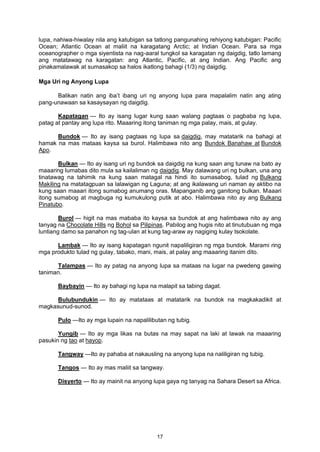 lupa, nahiwa-hiwalay nila ang katubigan sa tatlong pangunahing rehiyong katubigan: Pacific
Ocean; Atlantic Ocean at maliit na karagatang Arctic; at Indian Ocean. Para sa mga
oceanographer o mga siyentista na nag-aaral tungkol sa karagatan ng daigdig, tatlo lamang
ang matatawag na karagatan: ang Atlantic, Pacific, at ang Indian. Ang Pacific ang
pinakamalawak at sumasakop sa halos ikatlong bahagi (1/3) ng daigdig.
Mga Uri ng Anyong Lupa
Balikan natin ang iba’t ibang uri ng anyong lupa para mapalalim natin ang ating
pang-unawaan sa kasaysayan ng daigdig.
Kapatagan — Ito ay isang lugar kung saan walang pagtaas o pagbaba ng lupa,
patag at pantay ang lupa rito. Maaaring itong taniman ng mga palay, mais, at gulay.
Bundok — Ito ay isang pagtaas ng lupa sa daigdig, may matatarik na bahagi at
hamak na mas mataas kaysa sa burol. Halimbawa nito ang Bundok Banahaw at Bundok
Apo.
Bulkan — Ito ay isang uri ng bundok sa daigdig na kung saan ang tunaw na bato ay
maaaring lumabas dito mula sa kailaliman ng daigdig. May dalawang uri ng bulkan, una ang
tinatawag na tahimik na kung saan matagal na hindi ito sumasabog, tulad ng Bulkang
Makiling na matatagpuan sa lalawigan ng Laguna; at ang ikalawang uri naman ay aktibo na
kung saan maaari itong sumabog anumang oras. Mapanganib ang ganitong bulkan. Maaari
itong sumabog at magbuga ng kumukulong putik at abo. Halimbawa nito ay ang Bulkang
Pinatubo.
Burol — higit na mas mababa ito kaysa sa bundok at ang halimbawa nito ay ang
tanyag na Chocolate Hills ng Bohol sa Pilipinas. Pabilog ang hugis nito at tinutubuan ng mga
luntiang damo sa panahon ng tag-ulan at kung tag-araw ay nagiging kulay tsokolate.
Lambak — Ito ay isang kapatagan ngunit napaliligiran ng mga bundok. Marami ring
mga produkto tulad ng gulay, tabako, mani, mais, at palay ang maaaring itanim dito.
Talampas — Ito ay patag na anyong lupa sa mataas na lugar na pwedeng gawing
taniman.
Baybayin — Ito ay bahagi ng lupa na malapit sa tabing dagat.
Bulubundukin — Ito ay matataas at matatarik na bundok na magkakadikit at
magkasunud-sunod.
Pulo —Ito ay mga lupain na napalilibutan ng tubig.
Yungib — Ito ay mga likas na butas na may sapat na laki at lawak na maaaring
pasukin ng tao at hayop.
Tangway —Ito ay pahaba at nakausling na anyong lupa na naliligiran ng tubig.
Tangos — Ito ay mas maliit sa tangway.
Disyerto — Ito ay mainit na anyong lupa gaya ng tanyag na Sahara Desert sa Africa.
17
 