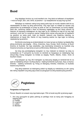 Buod
Ang daigdigay binubuo ng crust,mantleat core. Ang lahat sa kalikasan at kapaligiran
– mula sa hangin, alon, ulan, klima, at panahon – ay naaapektuhan sa pag-inog ng araw.
Mahalaga na malaman nating kung saang parte tayo sa mundo nakatira dahil ito ay
nakakaapekto sa klase ng ating pamumuhay. Ang mga lugar na malapit sa equator ang
nakararanas ng pinakasapat na sinag ng araw at ulan na nararanasan sa buong daigdig.
Dahil dito, maraming habitat o likas na tahanang nagtataglay ng iba’t ibang species ng
halaman at hayopang matatagpuan sa mga lugar na ito. Kabilang sa mga ito ay ang mga
rainforest, coral reef, at mangrove swamp. Kapag bihira naman ang pag-ulan at napakainit
ng panahon sa isang pook, tulad ng disyerto, kakaunti ang maaaring mabuhay na
mgahalaman at hayop dito. Ganito rin ang maaaring asahan sa mga lugar na lubhang
napakalamig ng panahon.
Kontinente ang tawag sa pinakamalawak na masa ng lupa sa ibabaw ng daigdig.May
pitong kontinente ang daigdig – Africa, Antarctica, Asya, Europe, North America, at South
America at Australia. Sa mga estadistika, ang karaniwang isinasama sa Australia ang
Oceania tumutukoy sa mga bansa at pulo sa Micronesia, Melanesia, at Polynesia.
Isa lang ang pandaigdigang karagatan na may malawak na katawan ng tubig na
sumasaklaw sa 71 porsyento ng mundo na nahahati sa heograpiya sa natatanging mga
rehiyon.May limang karagatan na kinilala sa daigdig: Pacific, Atlantic, Indian, Arctic at
Southern Ocean.
Ang kalupaan ay may 29.2 bahagdan ng kabuuang daigdig at nahahati-hati ito sa
apat na malalaking rehiyon: EurAsya-Aprica - tripleng kontinente ng Europa, Asya, at Aprica;
Amerika - dobleng kontinente ng Timog at Silangang Amerika; Antarctica; at Australia
kasama ang Oceania.
Ang ating kaalaman sa katangiang pisikal ng daigdig ay makatulong sa atin upang
lalo nating mapalalim ang ating pag-unawa sa pangyayari sa ating kasalukuyang panahon.
Pangwakas na Pagsusulit:
Panuto: Basahin at unawain ang mga katanungan. Piliin at isulat ang titik ng tamang sagot.
1. Ano ang gumuguhit sa globo patimog at pahilaga mula sa isang polo hanggang sa
isapang polo?
A. Parallel
B. Longhitud
C. Latitud
D. Meridian
Pagtatasa
21
 