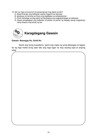 10. Alin sa mga sumusunod na pangungusap ang dapat sundin?
A. Dapat linangin ang kalikasan upang magamit sa digmaan.
B. Ipaubaya na lamang sa Diyos ang pagliligtas sa sangkatauhan.
C. Hindi mahalaga sa pag-aaral ng heograpiya ang pagpapahalaga sa kalikasan.
D. Dapat pangalagaan ang kalikasan at pisikal na yaman ng daigdig upang magpatuloy
nang maayos ang buhay ng tao.
Gawain: Barangay Ko, Guhit Ko
Gamit ang iyong kuwaderno, iguhit ang mapa ng iyong Barangay at lagyan
ito ng mga marka kung saan dito ang mga lugar na may anyong lupa at anyong
tubig.
Karagdagang Gawain
23
 