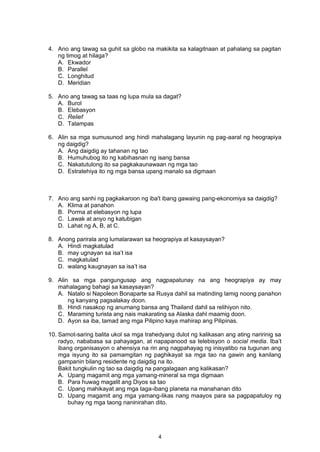 4. Ano ang tawag sa guhit sa globo na makikita sa kalagitnaan at pahalang sa pagitan
ng timog at hilaga?
A. Ekwador
B. Parallel
C. Longhitud
D. Meridian
5. Ano ang tawag sa taas ng lupa mula sa dagat?
A. Burol
B. Elebasyon
C. Relief
D. Talampas
6. Alin sa mga sumusunod ang hindi mahalagang layunin ng pag-aaral ng heograpiya
ng daigdig?
A. Ang daigdig ay tahanan ng tao
B. Humuhubog ito ng kabihasnan ng isang bansa
C. Nakatutulong ito sa pagkakaunawaan ng mga tao
D. Estratehiya ito ng mga bansa upang manalo sa digmaan
7. Ano ang sanhi ng pagkakaroon ng iba't ibang gawaing pang-ekonomiya sa daigdig?
A. Klima at panahon
B. Porma at elebasyon ng lupa
C. Lawak at anyo ng katubigan
D. Lahat ng A, B, at C.
8. Anong parirala ang lumalarawan sa heograpiya at kasaysayan?
A. Hindi magkatulad
B. may ugnayan sa isa’t isa
C. magkatulad
D. walang kaugnayan sa isa’t isa
9. Alin sa mga pangungusap ang nagpapatunay na ang heograpiya ay may
mahalagang bahagi sa kasaysayan?
A. Natalo si Napoleon Bonaparte sa Rusya dahil sa matinding lamig noong panahon
ng kanyang pagsalakay doon.
B. Hindi nasakop ng anumang bansa ang Thailand dahil sa relihiyon nito.
C. Maraming turista ang nais makarating sa Alaska dahl maamig doon.
D. Ayon sa iba, tamad ang mga Pilipino kaya mahirap ang Pilipinas.
10. Samot-saring balita ukol sa mga trahedyang dulot ng kalikasan ang ating naririnig sa
radyo, nababasa sa pahayagan, at napapanood sa telebisyon o social media. Iba’t
ibang organisasyon o ahensiya na rin ang nagpahayag ng inisyatibo na tugunan ang
mga isyung ito sa pamamgitan ng paghikayat sa mga tao na gawin ang kanilang
gampanin bilang residente ng daigdig na ito.
Bakit tungkulin ng tao sa daigdig na pangalagaan ang kalikasan?
A. Upang magamit ang mga yamang-mineral sa mga digmaan
B. Para huwag magalit ang Diyos sa tao
C. Upang mahikayat ang mga taga-ibang planeta na manahanan dito
D. Upang magamit ang mga yamang-likas nang maayos para sa pagpapatuloy ng
buhay ng mga taong naninirahan dito.
4
 