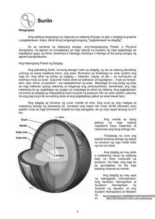 Suriin
Heograpiya
Ang salitang heograpiya ay nagmula sa salitang Griyego na geo o daigdig at graphia
o paglalarawan. Kaya, literal itong nangangahulugang, "paglalarawan sa daigdig".
Ito ay nahahati sa dalawang sangay: ang Heograpiyang Pisikal o Physical
Geography, na agham na tumatalakay sa mga natural na proseso ng mga pagbabago sa
kapaligiran gaya ng klima, heolohiya o Geology, biolohiya o Biology at iba pang sangay ng
agham-pangkalikasan.
Ang Katangiang Pisikal ng Daigdig
Ang planetang Earth, na kung tawagin natin ay daigdig, ay isa sa walong planetang
umiinog sa isang malaking bituin, ang araw. Bumubuo sa tinatawag na solar system ang
mga ito. Ang lahat ng buhay sa daigdig – halaman, hayop, at tao – ay kumukuha ng
enerhiya mula sa araw. Gayundin halos lahat sa kalikasan at kapaligiran – mula sa hangin,
alon, ulan, klima, at panahon – ay naaapektuhan ng araw. Mahalaga rin ang sinag ng araw
sa mga halaman upang mabuhay at maganap ang photosynthesis. Samantala, ang mga
halamang ito ay nagbibigay ng oxygen na mahalaga sa lahat ng nilalang. Ang pagkakaroon
ng buhay sa daigdig ay masasabing dulot ng tiyak na posisyon nito sa solar system, patunay
na ang pag-inog nito sa sariling aksis at ang paglalakbay paikot sa araw bawat taon.
Ang daigdig ay binubuo ng crust, mantle at core. Ang crust ay ang matigas at
mabatong bahagi ng planetang ito. Umaabot ang kapal nito mula 30-65 kilometro (km)
palalim mula sa mga kontinente. Subalit sa mga karagatan, ito ay may kapal lamang na 5-7
km.
Ang mantle ay isang
patong ng mga batong
napakainit kaya malambot at
natutunaw ang ilang bahagi nito.
Tinatawag na core ang
kaloob-loobang bahagi ng daigdi
na binubuo ng mga metal tulad
ng iron at nickel.
Ang daigdig ay may plate
o malalaking masa ng solidong
bato na hindi nananatili sa
posisyon. Sa halip, ang mga ito
ay gumagalaw na tila mga
balsang inaanod sa mantle.
Ang daigdig ay may apat
na hatingglobo (hemisphere):
Ang Northern Hemisphere at
Southern Hemisphere na
hinahati ng equator, at ang
Eastern Hemisphere at Western
Hemisphere na hinahati ng
Prime Meridian.
http://4.bp.blogspot.com/-xVklgR8WSWw/Vc9dWYnSAqI/AAAAAAAA
Bdg/O7OSDmSQtng/s200/10155E_8_Erde_Schalenbau.jpg
6
 