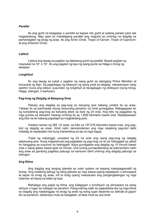 Parallel
Ito ang guhit na kaagapay o parallel sa kapwa nito guhit at walang paraan para sila
magsalubong. May apat na mahalagang parallel ang naiguhit sa umiinog na daigdig sa
pamamagitan ng sinag ng araw. Ito ang Arctic Circle, Tropic of Cancer, Tropic of Capricorn,
at ang Antarctic Circle.
Latitud
Latitud ang tawag sa pagitan ng dalawang guhit ng parallel. Bawat pagitan ay
maysukat na 10° o 15°. Ito ang pagitan ng layo ng isang punto sa hilaga o timog ng
ekwador.
Longhitud
Ito ang tawag sa sukat o pagitan ng isang guhit sa silangang Prime Meridian at
sinusukat ng digri. Sa pagbibigay ng lokasyon ng isang pook sa daigdig, nakasanayan nang
sabihin muna ang latitud, susundan ng longhitud at daragdagan ng direksyon (kung timog,
hilaga, silangan, o kanluran).
Pag-inog ng Daigdig at Batayang Oras
Patuloy ang daigdig sa pag-inog sa kanyang axis habang umiikot ito sa araw.
Taliwas ito sa paniniwala noong sinaunang panahon na hindi gumagalaw. Nakagagawa ito
ng kumpletong pag-inog sa kanyang aksis sa loob ng 24 oras. Ang bilis ng paggalaw ng
mga puntos sa ekwador habang umiinog ito ay 1,609 kilometro bawat oras. Nababawasan
ang bilis na ito habang papalapit sa magkabilang polo.
Inaabot naman ng 365 1/2 araw, sa bilis na 107,016 kilometro bawat oras, ang pag-
ikot ng daigdig sa araw. Hindi natin nararamdaman ang mga nasabing pag-ikot dahil
matatag at napakalaki nito kung ihahambing sa tao at mga bagay.
Tulad ng nabanggit, umaabot ng 24 na oras ang isang pag-inog ng daigdig
sakanyang axis. Kung magsisimula ang pagtatala ng pag-inog na ito sa hatinggabi ay aabot
ito hanggang sa susunod na hatinggabi. Kaya gumagalaw ang daigdig ng 15 minuto bawat
oras o isang galaw bawat apat na minuto. Unti-unting pumapailanlang sa pakiramdam natin
ang araw sa ganitong pagkilos patungo sa kanluran dahil umiinog ang daigdig patungo sa
silangan.
Ang Klima
Ang daigdig ang tanging planeta sa solar system na kayang makapagpanatili ng
buhay. Ang malaking bahagi ng ating planeta ay may kaaya-ayang kapaligiran o atmospera
at sapat na sinag ng araw, init at tubig upang matustusan ang pangangailangan ng mga
halaman at hayop sa balat ng lupa.
Mahalaga ang papel ng klima, ang kalagayan o kondisyon ng atmospera sa isang
rehiyon o lugar sa matagal na panahon. Pangunahing salik sa pagkakaiba-iba ng mga klima
sa daigdig ang natatanggap na sinag ng araw ng isang lugar depende sa latitude at gayon
din sa panahon, distansiya mula sa karagatan, at taas mula sa sea level.
8
 